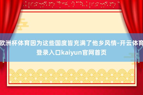 欧洲杯体育因为这些国度皆充满了他乡风情-开云体育登录入口kaiyun官网首页