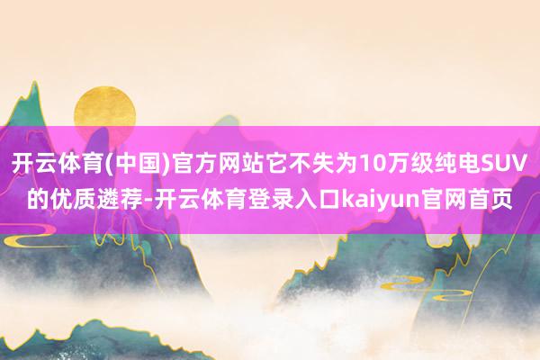 开云体育(中国)官方网站它不失为10万级纯电SUV的优质遴荐-开云体育登录入口kaiyun官网首页