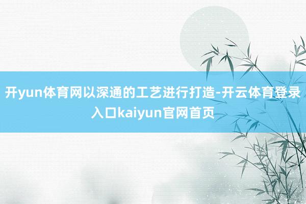 开yun体育网以深通的工艺进行打造-开云体育登录入口kaiyun官网首页