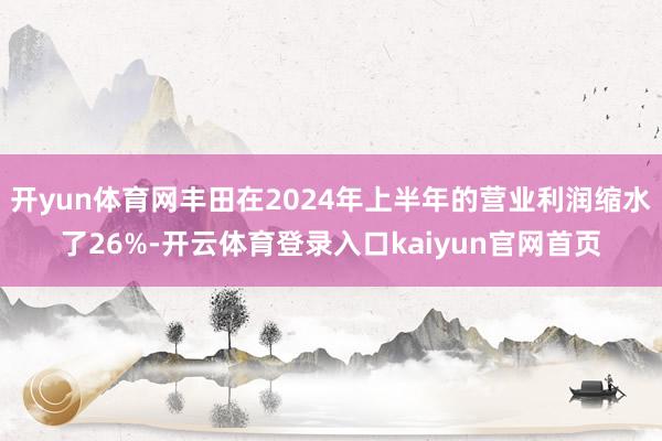 开yun体育网丰田在2024年上半年的营业利润缩水了26%-开云体育登录入口kaiyun官网首页
