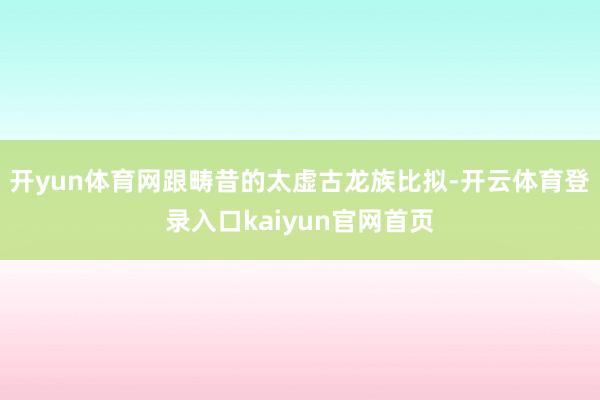 开yun体育网跟畴昔的太虚古龙族比拟-开云体育登录入口kaiyun官网首页