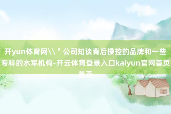 开yun体育网\＂公司知谈背后操控的品牌和一些专科的水军机构-开云体育登录入口kaiyun官网首页