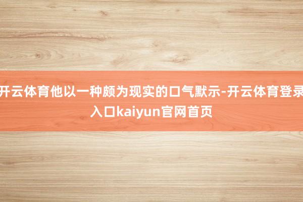 开云体育他以一种颇为现实的口气默示-开云体育登录入口kaiyun官网首页