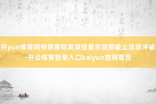 开yun体育网特朗普称其深信普京但愿截止这场冲破-开云体育登录入口kaiyun官网首页