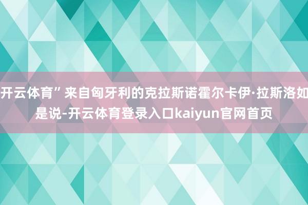 开云体育”来自匈牙利的克拉斯诺霍尔卡伊·拉斯洛如是说-开云体育登录入口kaiyun官网首页