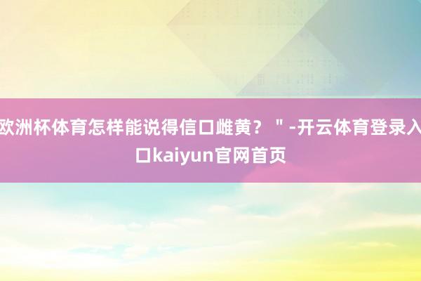 欧洲杯体育怎样能说得信口雌黄？＂-开云体育登录入口kaiyun官网首页