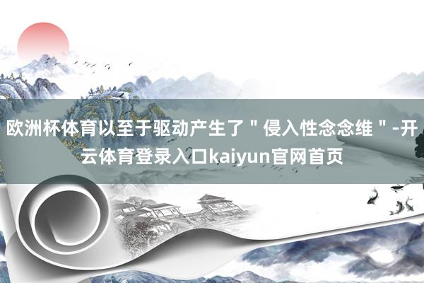 欧洲杯体育以至于驱动产生了＂侵入性念念维＂-开云体育登录入口kaiyun官网首页