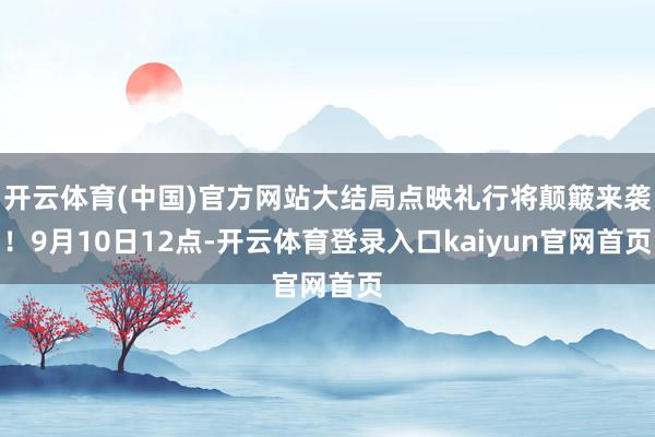 开云体育(中国)官方网站大结局点映礼行将颠簸来袭!9月10日12点-开云体育登录入口kaiyun官网首页