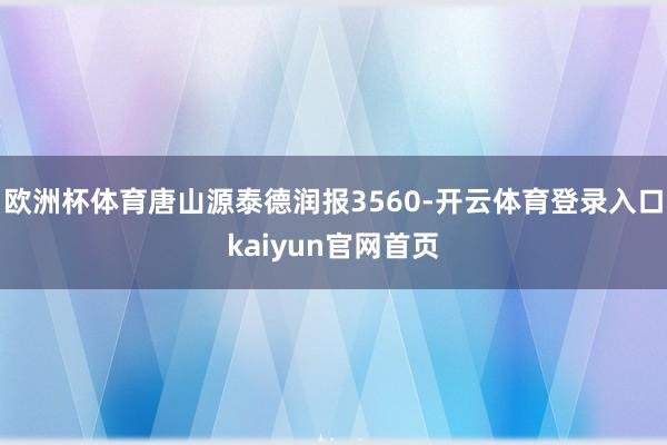 欧洲杯体育唐山源泰德润报3560-开云体育登录入口kaiyun官网首页