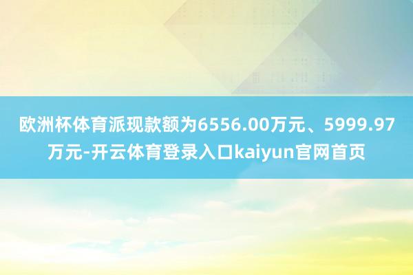 欧洲杯体育派现款额为6556.00万元、5999.97万元-开云体育登录入口kaiyun官网首页