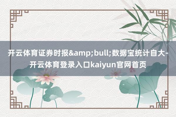 开云体育证券时报&bull;数据宝统计自大-开云体育登录入口kaiyun官网首页