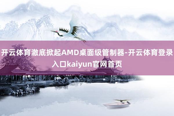 开云体育澈底掀起AMD桌面级管制器-开云体育登录入口kaiyun官网首页