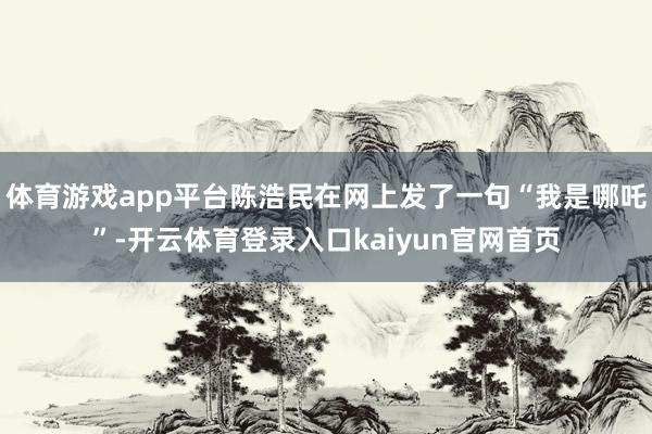 体育游戏app平台陈浩民在网上发了一句“我是哪吒”-开云体育登录入口kaiyun官网首页