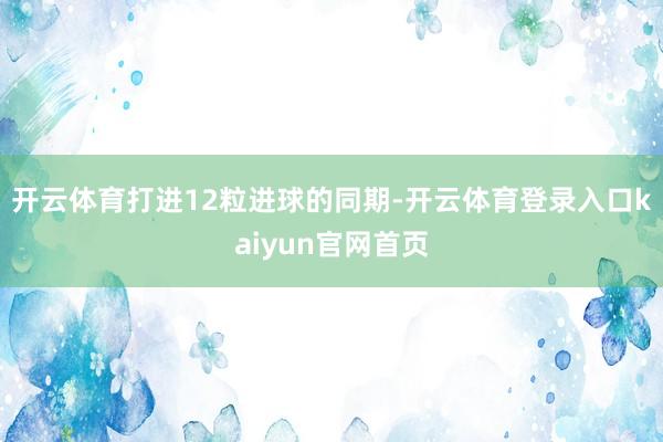 开云体育打进12粒进球的同期-开云体育登录入口kaiyun官网首页