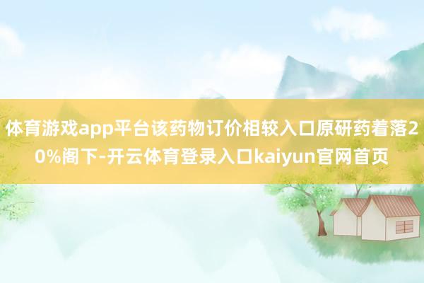 体育游戏app平台该药物订价相较入口原研药着落20%阁下-开云体育登录入口kaiyun官网首页