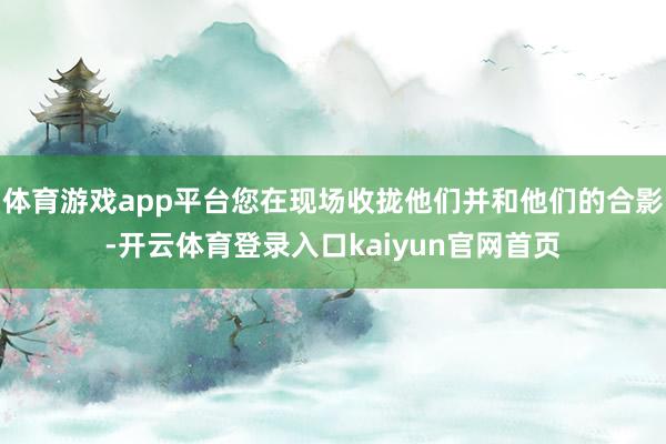 体育游戏app平台您在现场收拢他们并和他们的合影-开云体育登录入口kaiyun官网首页