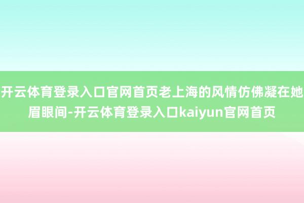 开云体育登录入口官网首页老上海的风情仿佛凝在她眉眼间-开云体育登录入口kaiyun官网首页