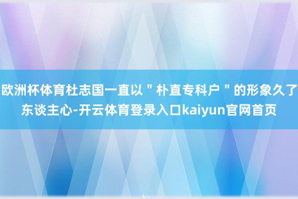 欧洲杯体育杜志国一直以＂朴直专科户＂的形象久了东谈主心-开云体育登录入口kaiyun官网首页