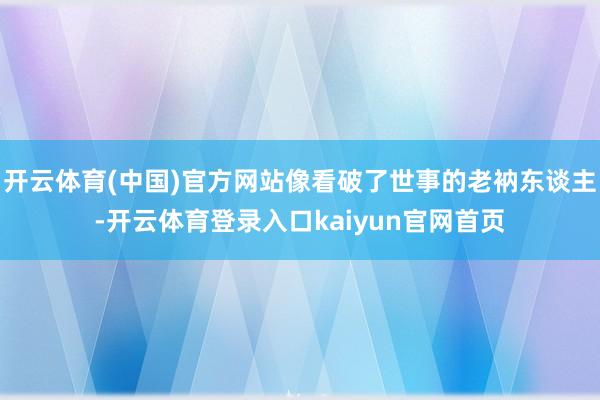 开云体育(中国)官方网站像看破了世事的老衲东谈主-开云体育登录入口kaiyun官网首页