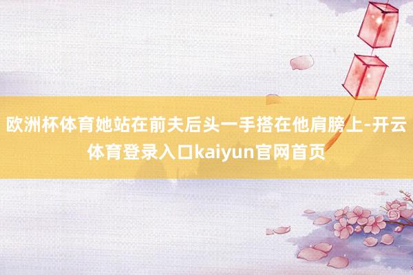欧洲杯体育她站在前夫后头一手搭在他肩膀上-开云体育登录入口kaiyun官网首页