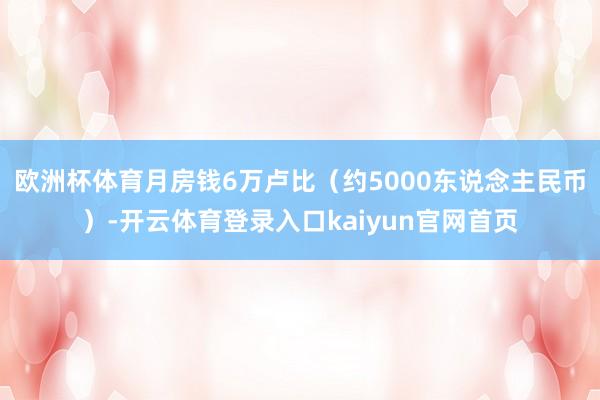 欧洲杯体育月房钱6万卢比（约5000东说念主民币）-开云体育登录入口kaiyun官网首页