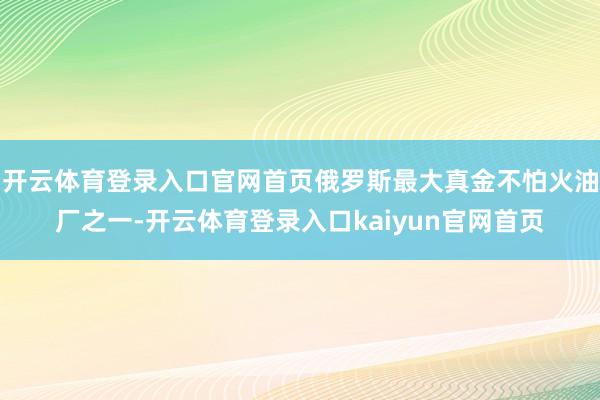 开云体育登录入口官网首页俄罗斯最大真金不怕火油厂之一-开云体育登录入口kaiyun官网首页