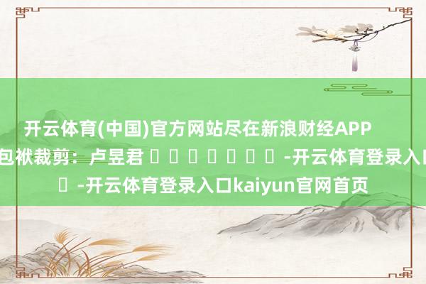 开云体育(中国)官方网站尽在新浪财经APP 包袱裁剪:卢昱君 -开云体育登录入口kaiyun官网首页