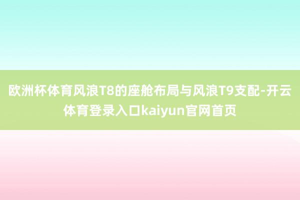 欧洲杯体育风浪T8的座舱布局与风浪T9支配-开云体育登录入口kaiyun官网首页