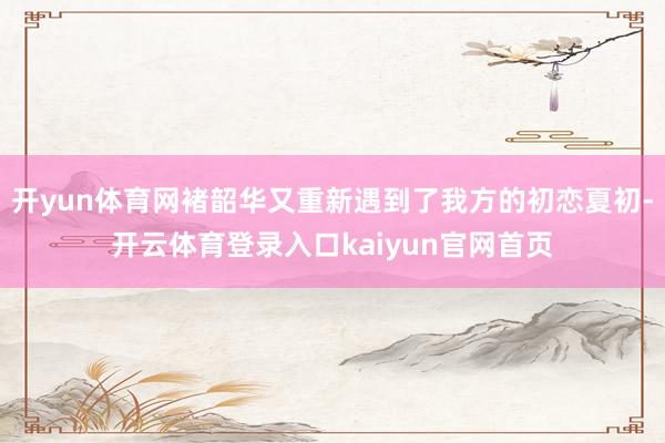 开yun体育网褚韶华又重新遇到了我方的初恋夏初-开云体育登录入口kaiyun官网首页