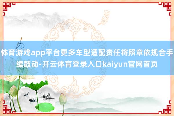体育游戏app平台更多车型适配责任将照章依规合手续鼓动-开云体育登录入口kaiyun官网首页