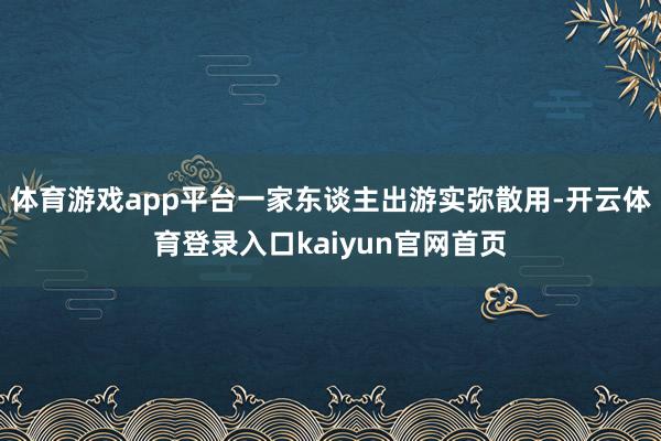 体育游戏app平台一家东谈主出游实弥散用-开云体育登录入口kaiyun官网首页