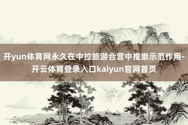 开yun体育网永久在中拉旅游合营中推崇示范作用-开云体育登录入口kaiyun官网首页