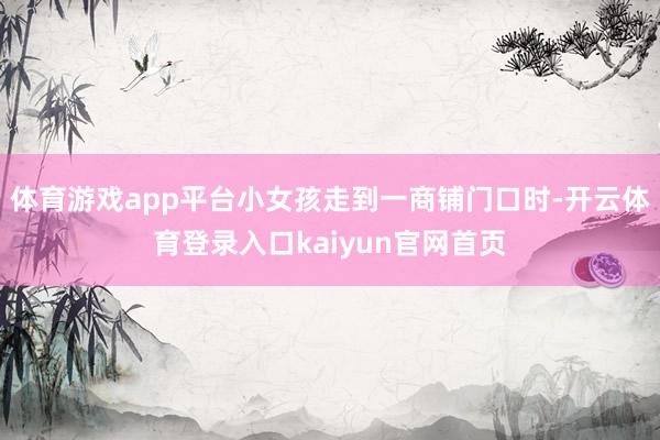 体育游戏app平台小女孩走到一商铺门口时-开云体育登录入口kaiyun官网首页