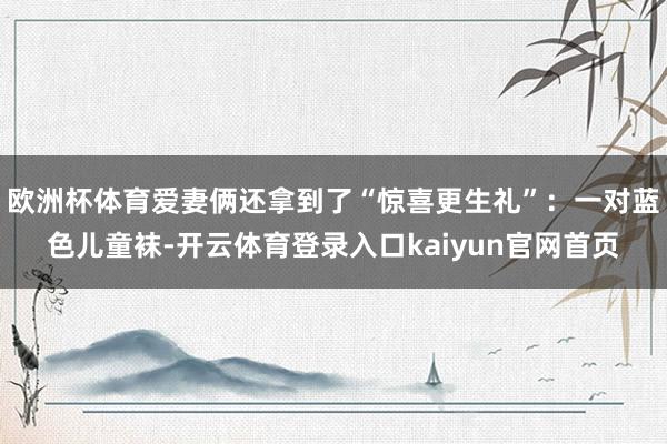欧洲杯体育爱妻俩还拿到了“惊喜更生礼”:一对蓝色儿童袜-开云体育登录入口kaiyun官网首页