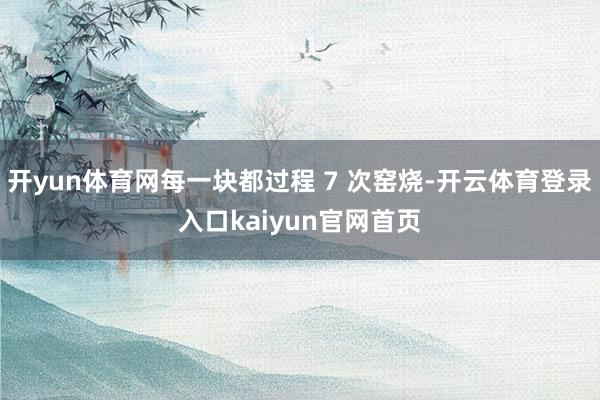 开yun体育网每一块都过程 7 次窑烧-开云体育登录入口kaiyun官网首页