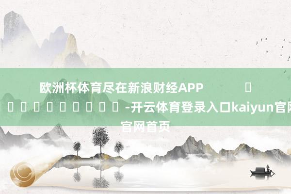 欧洲杯体育尽在新浪财经APP            													-开云体育登录入口kaiyun官网首页