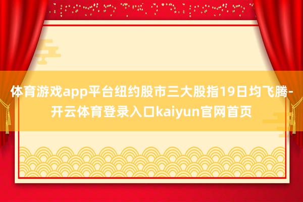 体育游戏app平台纽约股市三大股指19日均飞腾-开云体育登录入口kaiyun官网首页