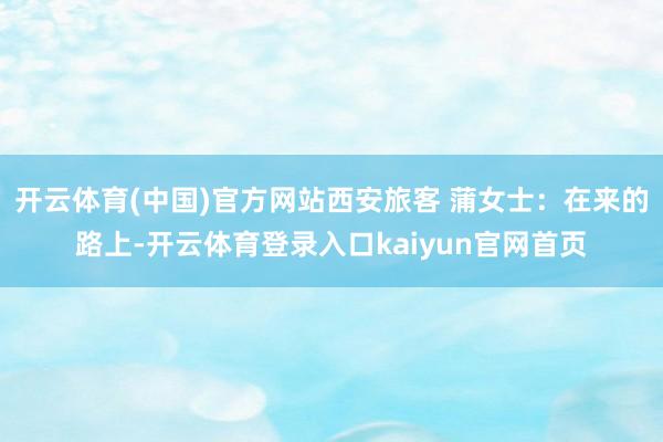 开云体育(中国)官方网站西安旅客 蒲女士：在来的路上-开云体育登录入口kaiyun官网首页
