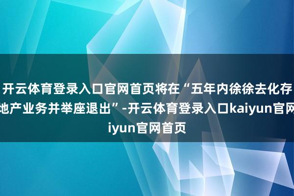 开云体育登录入口官网首页将在“五年内徐徐去化存量房地产业务并举座退出”-开云体育登录入口kaiyun官网首页