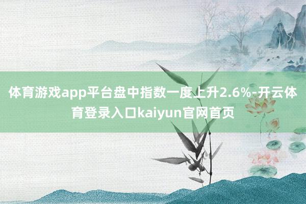 体育游戏app平台盘中指数一度上升2.6%-开云体育登录入口kaiyun官网首页