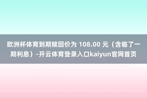 欧洲杯体育到期赎回价为 108.00 元(含临了一期利息)-开云体育登录入口kaiyun官网首页