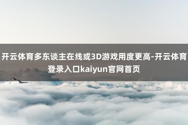 开云体育多东谈主在线或3D游戏用度更高-开云体育登录入口kaiyun官网首页