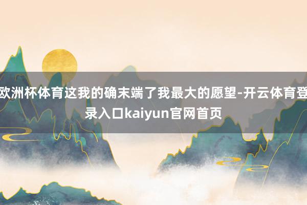欧洲杯体育这我的确末端了我最大的愿望-开云体育登录入口kaiyun官网首页