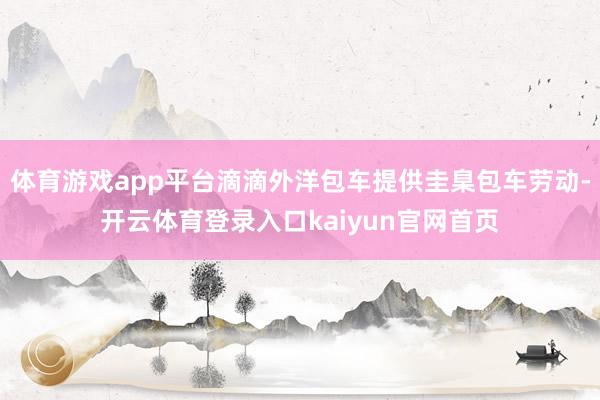 体育游戏app平台滴滴外洋包车提供圭臬包车劳动-开云体育登录入口kaiyun官网首页