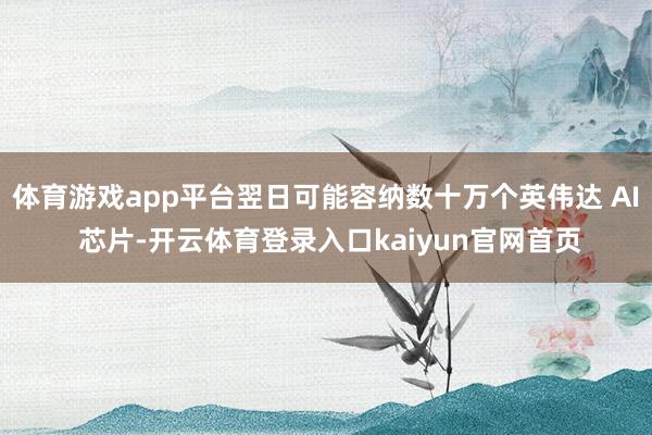 体育游戏app平台翌日可能容纳数十万个英伟达 AI 芯片-开云体育登录入口kaiyun官网首页