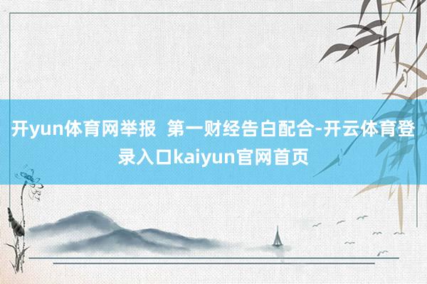 开yun体育网举报 第一财经告白配合-开云体育登录入口kaiyun官网首页