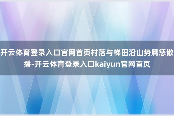 开云体育登录入口官网首页村落与梯田沿山势膺惩散播-开云体育登录入口kaiyun官网首页