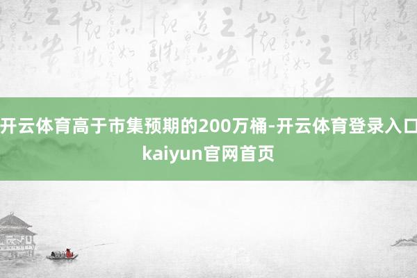 开云体育高于市集预期的200万桶-开云体育登录入口kaiyun官网首页