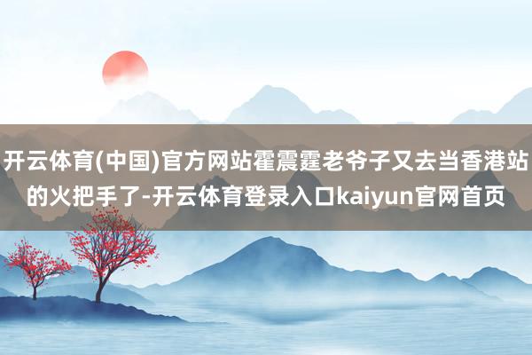开云体育(中国)官方网站霍震霆老爷子又去当香港站的火把手了-开云体育登录入口kaiyun官网首页