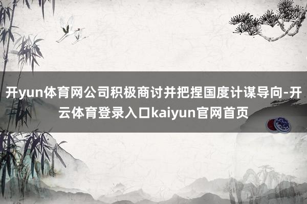开yun体育网公司积极商讨并把捏国度计谋导向-开云体育登录入口kaiyun官网首页
